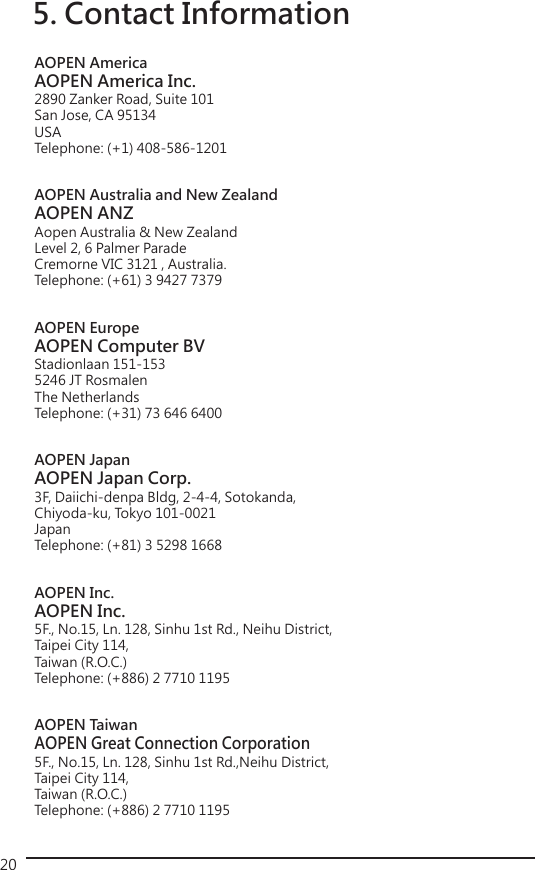 205. Contact InformationAOPEN AmericaAOPEN America Inc.2890 Zanker Road, Suite 101 San Jose, CA 95134 USATelephone: (+1) 408-586-1201AOPEN Australia and New ZealandAOPEN ANZAopen Australia &amp; New Zealand Level 2, 6 Palmer ParadeCremorne VIC 3121 , Australia.Telephone: (+61) 3 9427 7379AOPEN EuropeAOPEN Computer BVStadionlaan 151-1535246 JT RosmalenThe NetherlandsTelephone: (+31) 73 646 6400 AOPEN JapanAOPEN Japan Corp.3F, Daiichi-denpa Bldg, 2-4-4, Sotokanda,Chiyoda-ku, Tokyo 101-0021JapanTelephone: (+81) 3 5298 1668AOPEN Inc.AOPEN Inc.5F., No.15, Ln. 128, Sinhu 1st Rd., Neihu District, Taipei City 114, Taiwan (R.O.C.)Telephone: (+886) 2 7710 1195AOPEN TaiwanAOPEN Great Connection Corporation5F., No.15, Ln. 128, Sinhu 1st Rd.,Neihu District, Taipei City 114, Taiwan (R.O.C.)Telephone: (+886) 2 7710 1195