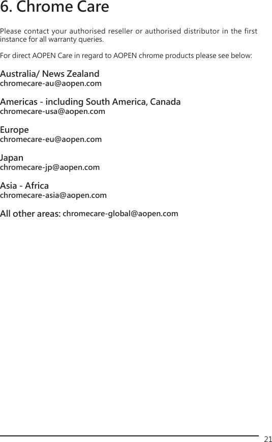 21Please contact your authorised reseller or authorised distributor in the first instance for all warranty queries. For direct AOPEN Care in regard to AOPEN chrome products please see below: Australia/ News Zealandchromecare-au@aopen.comAmericas - including South America, Canadachromecare-usa@aopen.comEuropechromecare-eu@aopen.comJapanchromecare-jp@aopen.comAsia - Africachromecare-asia@aopen.comAll other areas: chromecare-global@aopen.com6. Chrome Care 