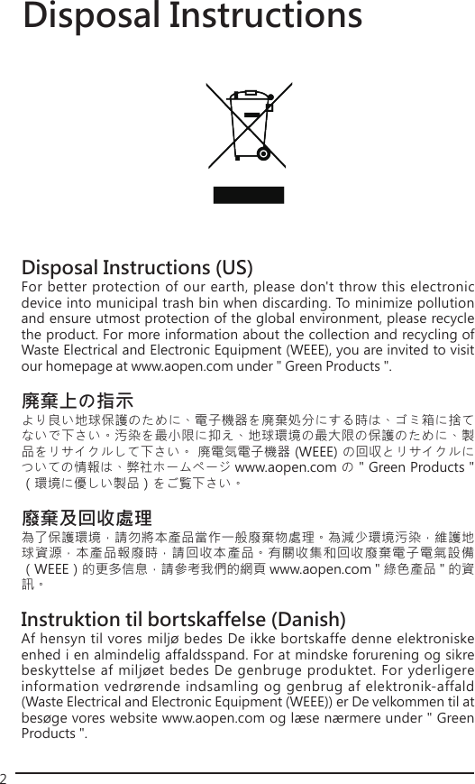 2Disposal Instructions (US)For better protection of our earth, please don&apos;t throw this electronic device into municipal trash bin when discarding. To minimize pollution and ensure utmost protection of the global environment, please recycle the product. For more information about the collection and recycling of Waste Electrical and Electronic Equipment (WEEE), you are invited to visit our homepage at www.aopen.com under &quot; Green Products &quot;.廃棄上の指示より良い地球保護のために、電子機器を廃棄処分にする時は、ゴミ箱に捨てないで下さい。汚染を最小限に抑え、地球環境の最大限の保護のために、製品をリサイクルして下さい。 廃電気電子機器 (WEEE) の回収とリサイクルについての情報は、弊社ホームページ www.aopen.com の &quot; Green Products &quot; （環境に優しい製品）をご覧下さい。廢棄及回收處理為了保護環境，請勿將本產品當作一般廢棄物處理。為減少環境污染，維護地球資源，本產品報廢時，請回收本產品。有關收集和回收廢棄電子電氣設備（WEEE）的更多信息，請參考我們的網頁 www.aopen.com &quot; 綠色產品 &quot; 的資訊。Instruktion til bortskaffelse (Danish)Af hensyn til vores miljø bedes De ikke bortskaffe denne elektroniske enhed i en almindelig affaldsspand. For at mindske forurening og sikre beskyttelse af miljøet bedes De genbruge produktet. For yderligere information vedrørende indsamling og genbrug af elektronik-affald (Waste Electrical and Electronic Equipment (WEEE)) er De velkommen til at besøge vores website www.aopen.com og læse nærmere under &quot; Green Products &quot;.Disposal Instructions 