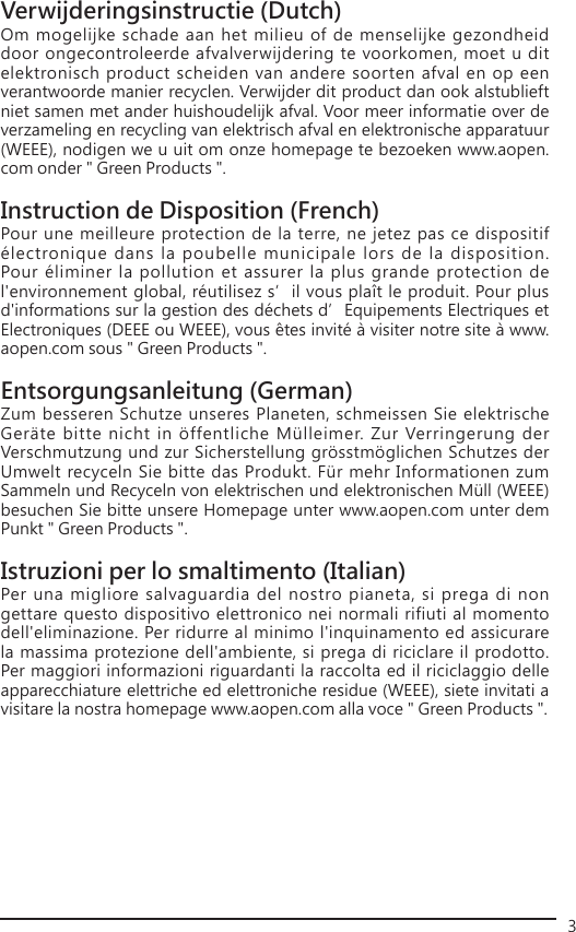3Verwijderingsinstructie (Dutch)Om mogelijke schade aan het milieu of de menselijke gezondheid door ongecontroleerde afvalverwijdering te voorkomen, moet u dit elektronisch product scheiden van andere soorten afval en op een verantwoorde manier recyclen. Verwijder dit product dan ook alstublieft niet samen met ander huishoudelijk afval. Voor meer informatie over de verzameling en recycling van elektrisch afval en elektronische apparatuur (WEEE), nodigen we u uit om onze homepage te bezoeken www.aopen.com onder &quot; Green Products &quot;.Instruction de Disposition (French)Pour une meilleure protection de la terre, ne jetez pas ce dispositif électronique dans la poubelle municipale lors de la disposition. Pour éliminer la pollution et assurer la plus grande protection de l&apos;environnement global, réutilisez s’il vous plaît le produit. Pour plus d&apos;informations sur la gestion des déchets d’Equipements Electriques et Electroniques (DEEE ou WEEE), vous êtes invité à visiter notre site à www.aopen.com sous &quot; Green Products &quot;.Entsorgungsanleitung (German)Zum besseren Schutze unseres Planeten, schmeissen Sie elektrische Geräte bitte nicht in öffentliche Mülleimer. Zur Verringerung der Verschmutzung und zur Sicherstellung grösstmöglichen Schutzes der Umwelt recyceln Sie bitte das Produkt. Für mehr Informationen zum Sammeln und Recyceln von elektrischen und elektronischen Müll (WEEE) besuchen Sie bitte unsere Homepage unter www.aopen.com unter dem Punkt &quot; Green Products &quot;.Istruzioni per lo smaltimento (Italian)Per una migliore salvaguardia del nostro pianeta, si prega di non gettare questo dispositivo elettronico nei normali rifiuti al momento dell&apos;eliminazione. Per ridurre al minimo l&apos;inquinamento ed assicurare la massima protezione dell&apos;ambiente, si prega di riciclare il prodotto. Per maggiori informazioni riguardanti la raccolta ed il riciclaggio delle apparecchiature elettriche ed elettroniche residue (WEEE), siete invitati a visitare la nostra homepage www.aopen.com alla voce &quot; Green Products &quot;.