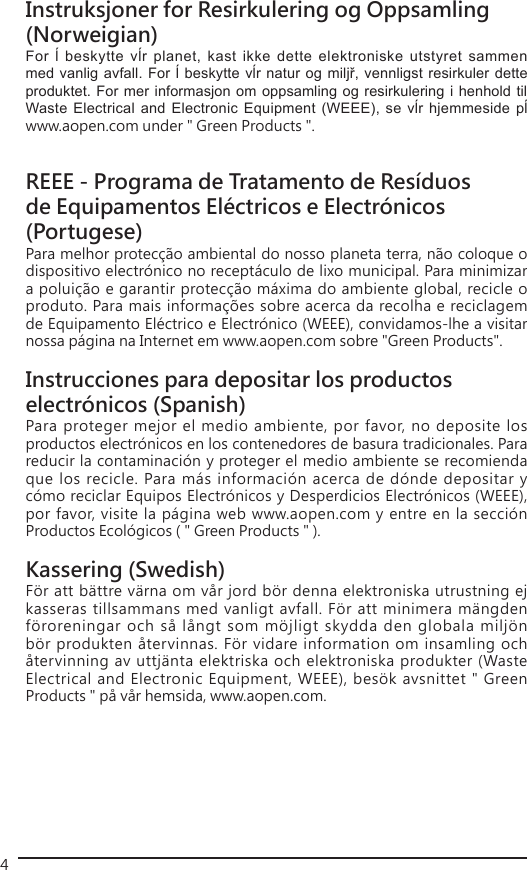 4Instruksjoner for Resirkulering og Oppsamling (Norweigian)For ĺ  beskytte vĺr  planet, kast  ikke dette  elektroniske utstyret  sammen med vanlig avfall. For ĺ beskytte vĺr natur og miljř, vennligst resirkuler dette produktet. For mer informasjon om oppsamling og resirkulering i henhold til Waste Electrical and Electronic Equipment (WEEE), se vĺr hjemmeside pĺ www.aopen.com under &quot; Green Products &quot;.REEE - Programa de Tratamento de Resíduos de Equipamentos Eléctricos e Electrónicos (Portugese)Para melhor protecção ambiental do nosso planeta terra, não coloque o dispositivo electrónico no receptáculo de lixo municipal. Para minimizar a poluição e garantir protecção máxima do ambiente global, recicle o produto. Para mais informações sobre acerca da recolha e reciclagem de Equipamento Eléctrico e Electrónico (WEEE), convidamos-lhe a visitar nossa página na Internet em www.aopen.com sobre &quot;Green Products&quot;.Instrucciones para depositar los productos electrónicos (Spanish)Para proteger mejor el medio ambiente, por favor, no deposite los productos electrónicos en los contenedores de basura tradicionales. Para reducir la contaminación y proteger el medio ambiente se recomienda que los recicle. Para más información acerca de dónde depositar y cómo reciclar Equipos Electrónicos y Desperdicios Electrónicos (WEEE), por favor, visite la página web www.aopen.com y entre en la sección Productos Ecológicos ( &quot; Green Products &quot; ).Kassering (Swedish)För att bättre värna om vår jord bör denna elektroniska utrustning ej kasseras tillsammans med vanligt avfall. För att minimera mängden föroreningar och så långt som möjligt skydda den globala miljön bör produkten återvinnas. För vidare information om insamling och återvinning av uttjänta elektriska och elektroniska produkter (Waste Electrical and Electronic Equipment, WEEE), besök avsnittet &quot; Green Products &quot; på vår hemsida, www.aopen.com.