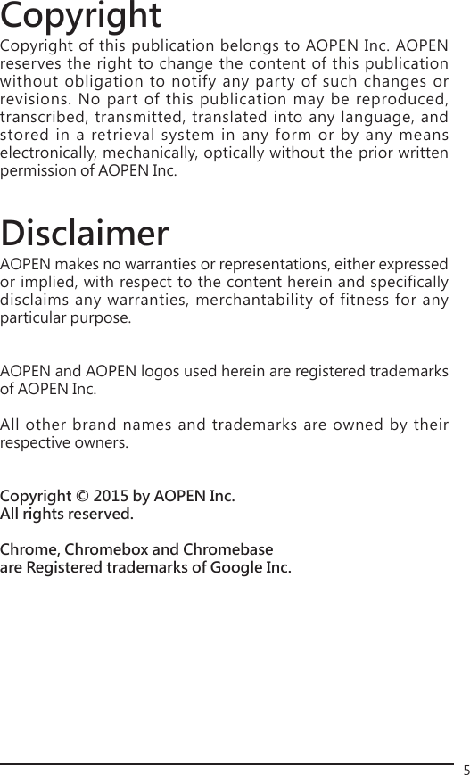 5Copyright Copyright of this publication belongs to AOPEN Inc. AOPEN reserves the right to change the content of this publication without obligation to notify any party of such changes or revisions. No part of this publication may be reproduced, transcribed, transmitted, translated into any language, and stored in a retrieval system in any form or by any means electronically, mechanically, optically without the prior written permission of AOPEN Inc. DisclaimerAOPEN makes no warranties or representations, either expressed or implied, with respect to the content herein and specifically disclaims any warranties, merchantability of fitness for any particular purpose. AOPEN and AOPEN logos used herein are registered trademarks of AOPEN Inc.All other brand names and trademarks are owned by their respective owners.Copyright © 2015 by AOPEN Inc.All rights reserved.Chrome, Chromebox and Chromebase are Registered trademarks of Google Inc. 