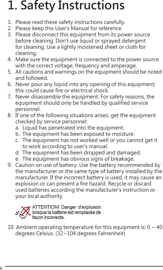 61. Safety Instructions1.   Please read these safety instructions carefully.2.   Please keep this User&apos;s Manual for reference.3.   Please disconnect this equipment from its power source   before cleaning. Don&apos;t use liquid or sprayed detergent     for cleaning. Use a lightly moistened sheet or cloth for     cleaning.4.   Make sure the equipment is connected to the power source    with the correct voltage, frequency and amperage.5.   All cautions and warnings on the equipment should be noted    and followed.6.   Never pour any liquid into any opening of this equipment;    this could cause fire or electrical shock.7.   Never disassemble the equipment. For safety reasons, the    equipment should only be handled by qualified service   personnel.8.   If one of the following situations arises, get the equipment    checked by service personnel:  a.  Liquid has penetrated into the equipment.  b.  The equipment has been exposed to moisture.  c.   The equipment has not worked well or you cannot get it      to work according to user&apos;s manual.  d.  The equipment has been dropped and damaged.  e.  The equipment has obvious signs of breakage.9.   Caution on use of battery: Use the battery recommended by    the manufacturer or the same type of battery installed by the   manufacturer. If the incorrect battery is used, it may cause an    explosion or can present a fire hazard. Recycle or discard    used batteries according the manufacturer&apos;s instruction or    your local authority.   10. Ambient operating temperature for this equipment is: 0 ~ 40    degrees Celsius. (32~104 degrees Fahrenheit)