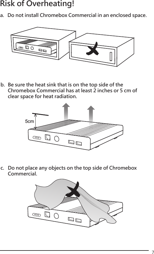 75cm  Risk of Overheating!a.  Do not install Chromebox Commercial in an enclosed space.b.  Be sure the heat sink that is on the top side of the      Chromebox Commercial has at least 2 inches or 5 cm of    clear space for heat radiation.c.  Do not place any objects on the top side of Chromebox   Commercial.