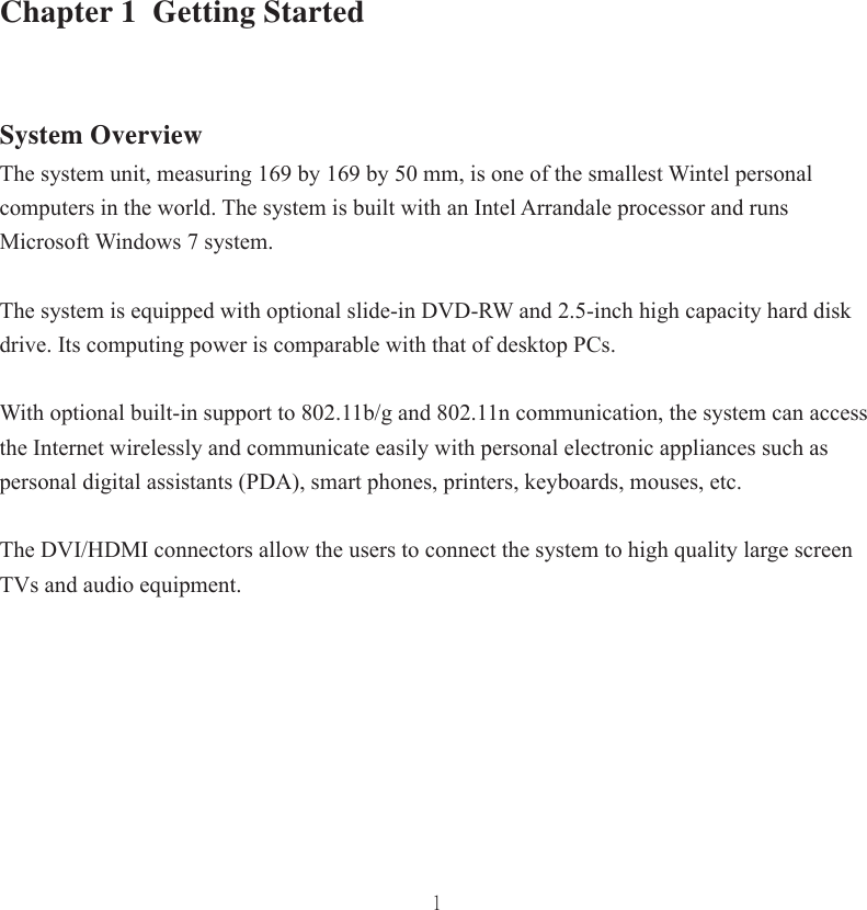 1Chapter 1  Getting Started System OverviewThe system unit, measuring 169 by 169 by 50 mm, is one of the smallest Wintel personal computers in the world. The system is built with an Intel Arrandale processor and runs Microsoft Windows 7 system. The system is equipped with optional slide-in DVD-RW and 2.5-inch high capacity hard disk drive. Its computing power is comparable with that of desktop PCs. With optional built-in support to 802.11b/g and 802.11n communication, the system can access the Internet wirelessly and communicate easily with personal electronic appliances such as personal digital assistants (PDA), smart phones, printers, keyboards, mouses, etc.The DVI/HDMI connectors allow the users to connect the system to high quality large screen TVs and audio equipment. 