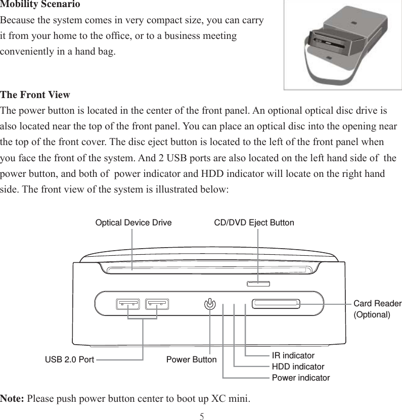 5Mobility Scenario Because the system comes in very compact size, you can carry it from your home to the ofﬁ ce, or to a business meeting conveniently in a hand bag.The Front ViewThe power button is located in the center of the front panel. An optional optical disc drive is also located near the top of the front panel. You can place an optical disc into the opening near the top of the front cover. The disc eject button is located to the left of the front panel when you face the front of the system. And 2 USB ports are also located on the left hand side of  the power button, and both of  power indicator and HDD indicator will locate on the right hand side. The front view of the system is illustrated below:Note: Please push power button center to boot up XC mini.CD/DVD Eject ButtonPower ButtonOptical Device DriveIR indicatorHDD indicatorPower indicatorUSB 2.0 PortCard Reader(Optional)