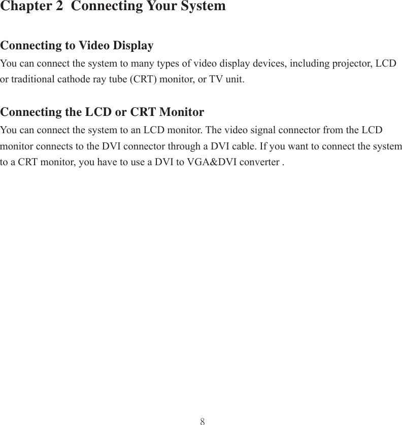 8Chapter 2  Connecting Your SystemConnecting to Video DisplayYou can connect the system to many types of video display devices, including projector, LCD or traditional cathode ray tube (CRT) monitor, or TV unit. Connecting the LCD or CRT MonitorYou can connect the system to an LCD monitor. The video signal connector from the LCD monitor connects to the DVI connector through a DVI cable. If you want to connect the system to a CRT monitor, you have to use a DVI to VGA&amp;DVI converter .  