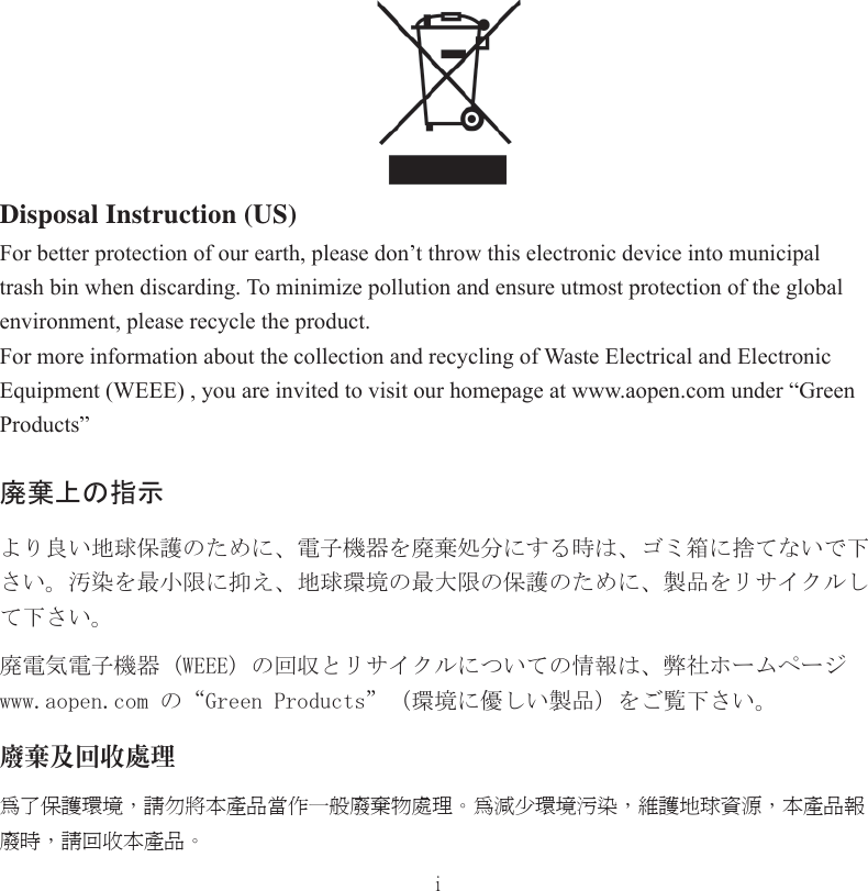 iDisposal Instruction (US)For better protection of our earth, please don’t throw this electronic device into municipal trash bin when discarding. To minimize pollution and ensure utmost protection of the global environment, please recycle the product.For more information about the collection and recycling of Waste Electrical and Electronic Equipment (WEEE) , you are invited to visit our homepage at www.aopen.com under “Green Products”廃棄上の指示より良い地球保護のために、電子機器を廃棄処分にする時は、ゴミ箱に捨てないで下さい。汚染を最小限に抑え、地球環境の最大限の保護のために、製品をリサイクルして下さい。廃電気電子機器 (WEEE) の回収とリサイクルについての情報は、弊社ホームページwww.aopen.com の“Green Products”（環境に優しい製品）をご覧下さい。廢棄及回收處理為了保護環境，請勿將本產品當作一般廢棄物處理。為減少環境污染，維護地球資源，本產品報廢時，請回收本產品。