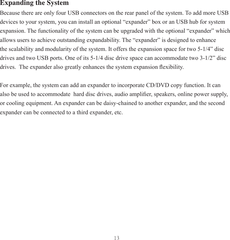 13Expanding the SystemBecause there are only four USB connectors on the rear panel of the system. To add more USB devices to your system, you can install an optional “expander” box or an USB hub for system expansion. The functionality of the system can be upgraded with the optional “expander” which allows users to achieve outstanding expandability. The “expander” is designed to enhance the scalability and modularity of the system. It offers the expansion space for two 5-1/4” disc drives and two USB ports. One of its 5-1/4 disc drive space can accommodate two 3-1/2” disc drives.  The expander also greatly enhances the system expansion ﬂ exibility. For example, the system can add an expander to incorporate CD/DVD copy function. It can also be used to accommodate  hard disc drives, audio ampliﬁ er, speakers, online power supply, or cooling equipment. An expander can be daisy-chained to another expander, and the second expander can be connected to a third expander, etc. 