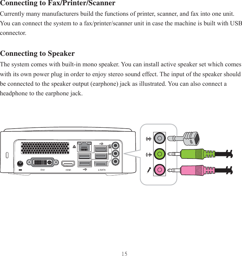 15Connecting to Fax/Printer/ScannerCurrently many manufacturers build the functions of printer, scanner, and fax into one unit. You can connect the system to a fax/printer/scanner unit in case the machine is built with USB connector. Connecting to SpeakerThe system comes with built-in mono speaker. You can install active speaker set which comes with its own power plug in order to enjoy stereo sound effect. The input of the speaker should be connected to the speaker output (earphone) jack as illustrated. You can also connect a headphone to the earphone jack. 