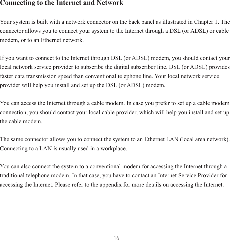 16Connecting to the Internet and NetworkYour system is built with a network connector on the back panel as illustrated in Chapter 1. The connector allows you to connect your system to the Internet through a DSL (or ADSL) or cable modem, or to an Ethernet network.If you want to connect to the Internet through DSL (or ADSL) modem, you should contact your local network service provider to subscribe the digital subscriber line. DSL (or ADSL) provides faster data transmission speed than conventional telephone line. Your local network serviceprovider will help you install and set up the DSL (or ADSL) modem.You can access the Internet through a cable modem. In case you prefer to set up a cable modem connection, you should contact your local cable provider, which will help you install and set up the cable modem.The same connector allows you to connect the system to an Ethernet LAN (local area network). Connecting to a LAN is usually used in a workplace. You can also connect the system to a conventional modem for accessing the Internet through a traditional telephone modem. In that case, you have to contact an Internet Service Provider for accessing the Internet. Please refer to the appendix for more details on accessing the Internet.  