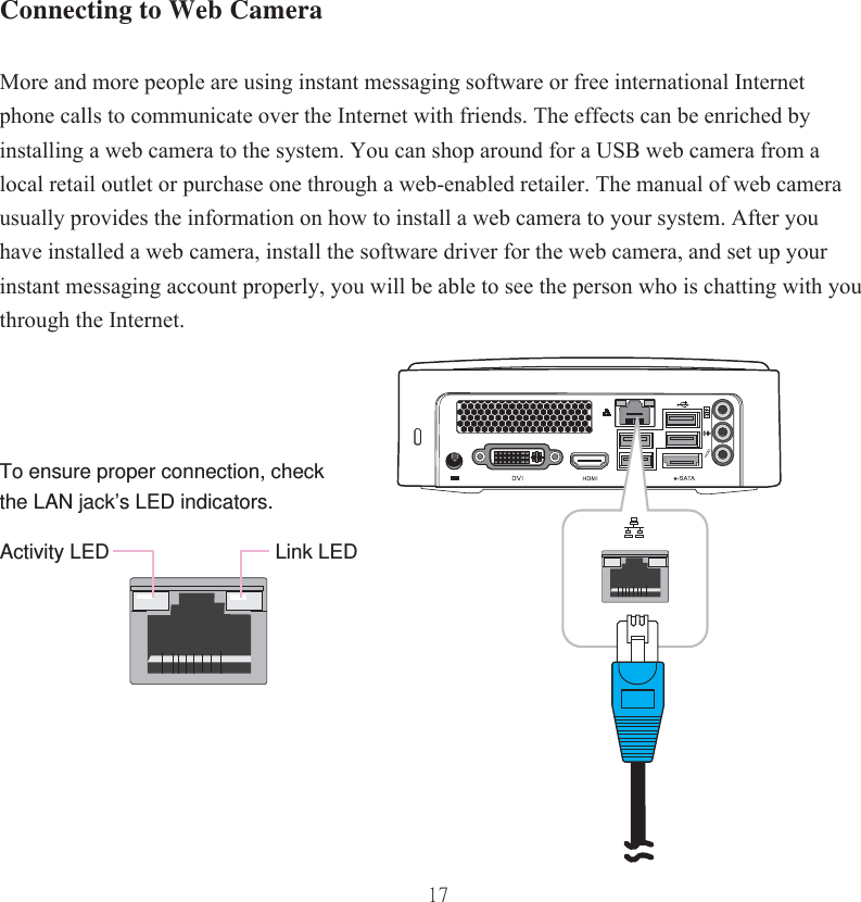 17Link LEDActivity LEDTo ensure proper connection, check the LAN jack’s LED indicators.Connecting to Web CameraMore and more people are using instant messaging software or free international Internet phone calls to communicate over the Internet with friends. The effects can be enriched by installing a web camera to the system. You can shop around for a USB web camera from a local retail outlet or purchase one through a web-enabled retailer. The manual of web camera usually provides the information on how to install a web camera to your system. After you have installed a web camera, install the software driver for the web camera, and set up your instant messaging account properly, you will be able to see the person who is chatting with you through the Internet.