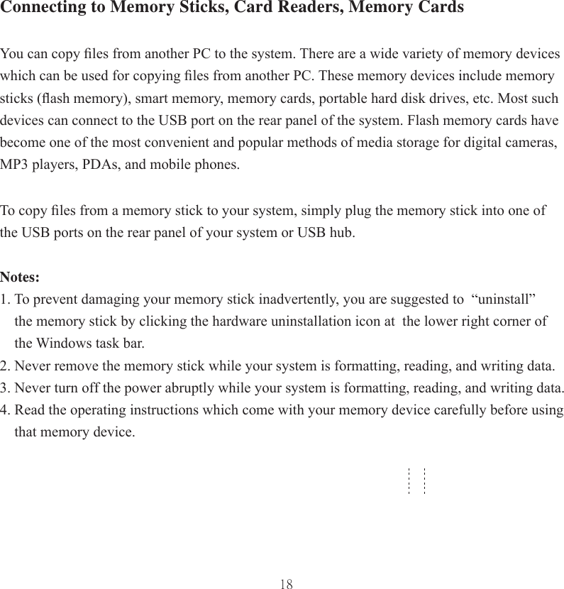 18Connecting to Memory Sticks, Card Readers, Memory CardsYou can copy ﬁ les from another PC to the system. There are a wide variety of memory devices which can be used for copying ﬁ les from another PC. These memory devices include memory sticks (ﬂ ash memory), smart memory, memory cards, portable hard disk drives, etc. Most such devices can connect to the USB port on the rear panel of the system. Flash memory cards have become one of the most convenient and popular methods of media storage for digital cameras, MP3 players, PDAs, and mobile phones. To copy ﬁ les from a memory stick to your system, simply plug the memory stick into one of the USB ports on the rear panel of your system or USB hub. Notes: 1. To prevent damaging your memory stick inadvertently, you are suggested to  “uninstall”         the memory stick by clicking the hardware uninstallation icon at  the lower right corner of     the Windows task bar. 2. Never remove the memory stick while your system is formatting, reading, and writing data. 3. Never turn off the power abruptly while your system is formatting, reading, and writing data.4. Read the operating instructions which come with your memory device carefully before using        that memory device.