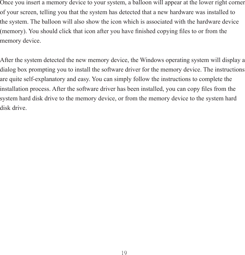 19Once you insert a memory device to your system, a balloon will appear at the lower right corner of your screen, telling you that the system has detected that a new hardware was installed to the system. The balloon will also show the icon which is associated with the hardware device (memory). You should click that icon after you have ﬁ nished copying ﬁ les to or from the memory device. After the system detected the new memory device, the Windows operating system will display a dialog box prompting you to install the software driver for the memory device. The instructions are quite self-explanatory and easy. You can simply follow the instructions to complete the installation process. After the software driver has been installed, you can copy ﬁ les from the system hard disk drive to the memory device, or from the memory device to the system hard disk drive.