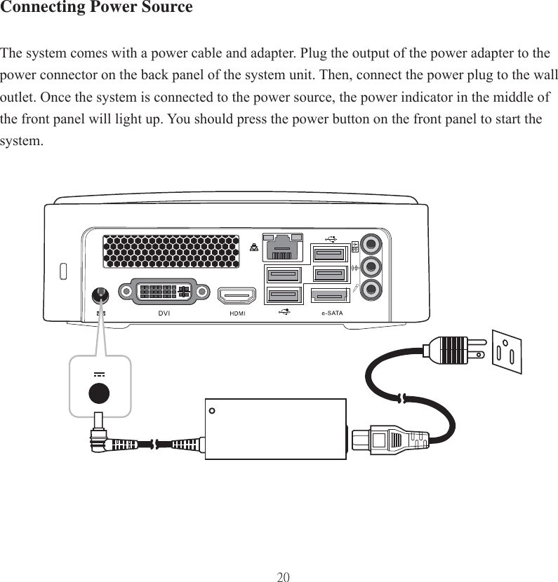 20Connecting Power SourceThe system comes with a power cable and adapter. Plug the output of the power adapter to the power connector on the back panel of the system unit. Then, connect the power plug to the wall outlet. Once the system is connected to the power source, the power indicator in the middle of the front panel will light up. You should press the power button on the front panel to start the system.  