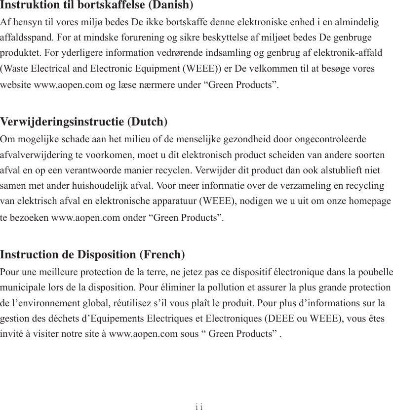 iiInstruktion til bortskaffelse (Danish)Af hensyn til vores miljø bedes De ikke bortskaffe denne elektroniske enhed i en almindelig affaldsspand. For at mindske forurening og sikre beskyttelse af miljøet bedes De genbruge produktet. For yderligere information vedrørende indsamling og genbrug af elektronik-affald (Waste Electrical and Electronic Equipment (WEEE)) er De velkommen til at besøge vores website www.aopen.com og læse nærmere under “Green Products”.Verwijderingsinstructie (Dutch)Om mogelijke schade aan het milieu of de menselijke gezondheid door ongecontroleerde afvalverwijdering te voorkomen, moet u dit elektronisch product scheiden van andere soorten afval en op een verantwoorde manier recyclen. Verwijder dit product dan ook alstublieft niet samen met ander huishoudelijk afval. Voor meer informatie over de verzameling en recycling van elektrisch afval en elektronische apparatuur (WEEE), nodigen we u uit om onze homepage te bezoeken www.aopen.com onder “Green Products”.Instruction de Disposition (French)Pour une meilleure protection de la terre, ne jetez pas ce dispositif électronique dans la poubelle municipale lors de la disposition. Pour éliminer la pollution et assurer la plus grande protection de l’environnement global, réutilisez s’il vous plaît le produit. Pour plus d’informations sur la gestion des déchets d’Equipements Electriques et Electroniques (DEEE ou WEEE), vous êtes invité à visiter notre site à www.aopen.com sous “ Green Products” .