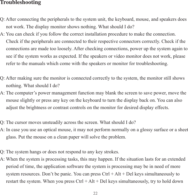 22TroubleshootingQ: After connecting the peripherals to the system unit, the keyboard, mouse, and speakers does        not work. The display monitor shows nothing. What should I do?A: You can check if you follow the correct installation procedure to make the connection.       Check if the peripherals are connected to their respective connectors correctly. Check if the        connections are made too loosely. After checking connections, power up the system again to      see if the system works as expected. If the speakers or video monitor does not work, please      refer to the manuals which come with the speakers or monitor for troubleshooting.Q: After making sure the monitor is connected correctly to the system, the monitor still shows      nothing. What should I do?A: The computer’s power management function may blank the screen to save power, move the      mouse slightly or press any key on the keyboard to turn the display back on. You can also      adjust the brightness or contrast controls on the monitor for desired display effects.Q: The cursor moves unsteadily across the screen. What should I do?A: In case you use an optical mouse, it may not perform normally on a glossy surface or a sheet      glass. Put the mouse on a clean paper will solve the problem. Q: The system hangs or does not respond to any key strokes.A: When the system is processing tasks, this may happen. If the situation lasts for an extended      period of time, the application software the system is processing may be in need of more      system resources. Don’t be panic. You can press Ctrl + Alt + Del keys simultaneously to      restart the system. When you press Ctrl + Alt + Del keys simultaneously, try to hold down 