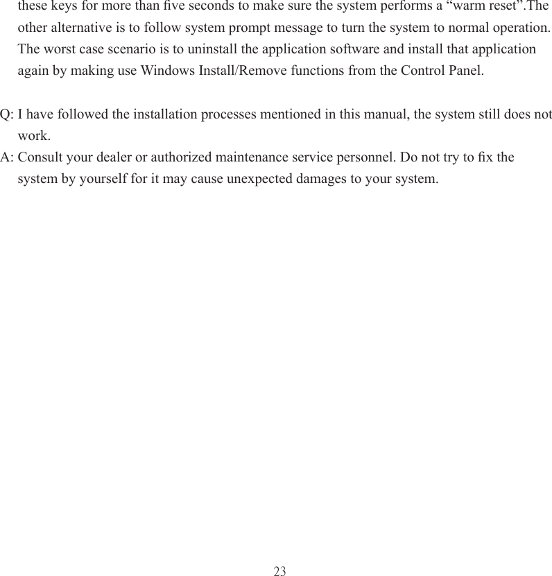 23     these keys for more than ﬁ ve seconds to make sure the system performs a “warm reset”.The      other alternative is to follow system prompt message to turn the system to normal operation.      The worst case scenario is to uninstall the application software and install that application      again by making use Windows Install/Remove functions from the Control Panel.Q: I have followed the installation processes mentioned in this manual, the system still does not      work. A: Consult your dealer or authorized maintenance service personnel. Do not try to ﬁ x the      system by yourself for it may cause unexpected damages to your system. 