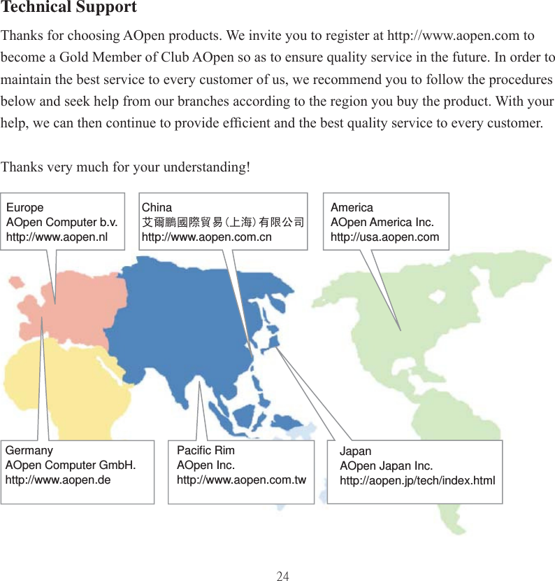 24Technical SupportThanks for choosing AOpen products. We invite you to register at http://www.aopen.com to become a Gold Member of Club AOpen so as to ensure quality service in the future. In order to maintain the best service to every customer of us, we recommend you to follow the procedures below and seek help from our branches according to the region you buy the product. With your help, we can then continue to provide efﬁ cient and the best quality service to every customer.Thanks very much for your understanding!EuropeAOpen Computer b.v.http://www.aopen.nlChina艾爾鵬國際貿易(上海)有限公司http://www.aopen.com.cnAmericaAOpen America Inc. http://usa.aopen.comJapanAOpen Japan Inc.   http://aopen.jp/tech/index.htmlPaciﬁ c RimAOpen Inc. http://www.aopen.com.twGermanyAOpen Computer GmbH.http://www.aopen.de