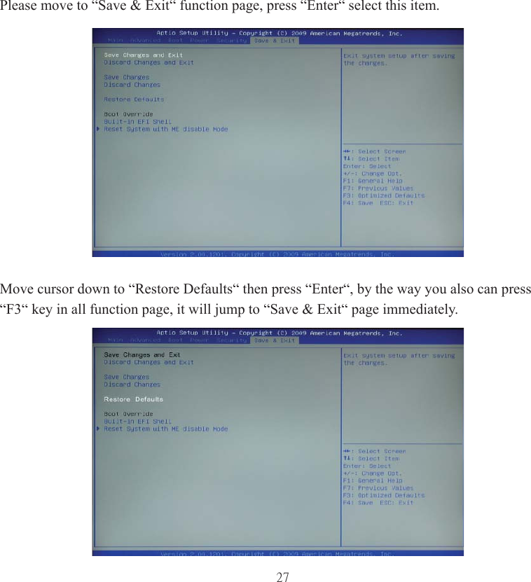 27Please move to “Save &amp; Exit“ function page, press “Enter“ select this item.Move cursor down to “Restore Defaults“ then press “Enter“, by the way you also can press “F3“ key in all function page, it will jump to “Save &amp; Exit“ page immediately.