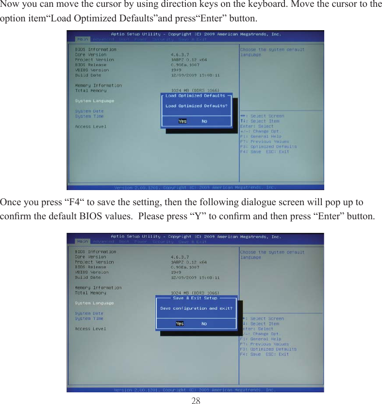 28Now you can move the cursor by using direction keys on the keyboard. Move the cursor to the option item“Load Optimized Defaults”and press“Enter” button.Once you press “F4“ to save the setting, then the following dialogue screen will pop up to conﬁ rm the default BIOS values.  Please press “Y” to conﬁ rm and then press “Enter” button.