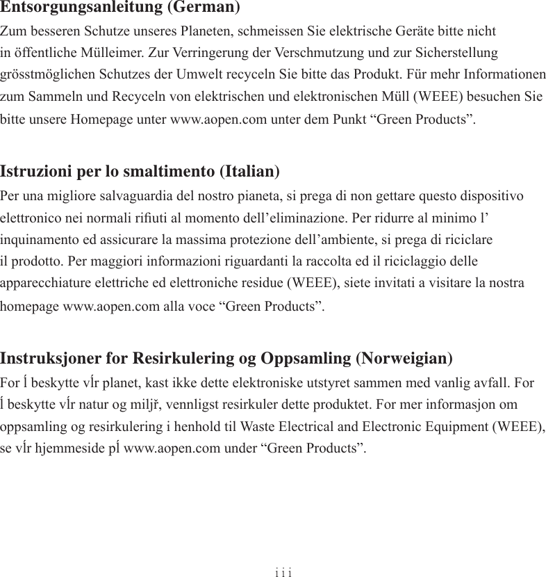 iiiEntsorgungsanleitung (German)Zum besseren Schutze unseres Planeten, schmeissen Sie elektrische Geräte bitte nicht in öffentliche Mülleimer. Zur Verringerung der Verschmutzung und zur Sicherstellung grösstmöglichen Schutzes der Umwelt recyceln Sie bitte das Produkt. Für mehr Informationen zum Sammeln und Recyceln von elektrischen und elektronischen Müll (WEEE) besuchen Sie bitte unsere Homepage unter www.aopen.com unter dem Punkt “Green Products”.Istruzioni per lo smaltimento (Italian)Per una migliore salvaguardia del nostro pianeta, si prega di non gettare questo dispositivo elettronico nei normali riﬁ uti al momento dell’eliminazione. Per ridurre al minimo l’inquinamento ed assicurare la massima protezione dell’ambiente, si prega di riciclare il prodotto. Per maggiori informazioni riguardanti la raccolta ed il riciclaggio delle apparecchiature elettriche ed elettroniche residue (WEEE), siete invitati a visitare la nostra homepage www.aopen.com alla voce “Green Products”.Instruksjoner for Resirkulering og Oppsamling (Norweigian)For ĺ beskytte vĺr planet, kast ikke dette elektroniske utstyret sammen med vanlig avfall. For ĺ beskytte vĺr natur og miljř, vennligst resirkuler dette produktet. For mer informasjon om oppsamling og resirkulering i henhold til Waste Electrical and Electronic Equipment (WEEE), se vĺr hjemmeside pĺ www.aopen.com under “Green Products”.