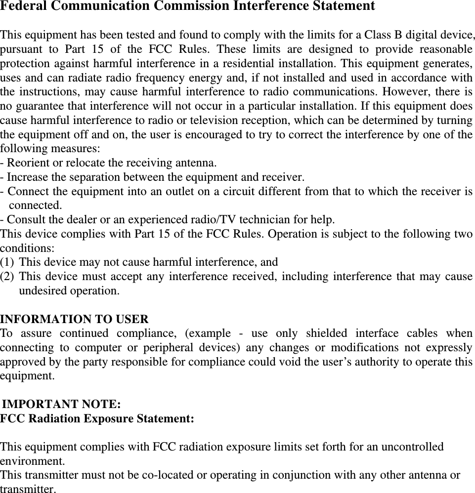  Federal Communication Commission Interference Statement  This equipment has been tested and found to comply with the limits for a Class B digital device, pursuant to Part 15 of the FCC Rules. These limits are designed to provide reasonable protection against harmful interference in a residential installation. This equipment generates, uses and can radiate radio frequency energy and, if not installed and used in accordance with the instructions, may cause harmful interference to radio communications. However, there is no guarantee that interference will not occur in a particular installation. If this equipment does cause harmful interference to radio or television reception, which can be determined by turning the equipment off and on, the user is encouraged to try to correct the interference by one of the following measures: - Reorient or relocate the receiving antenna. - Increase the separation between the equipment and receiver. - Connect the equipment into an outlet on a circuit different from that to which the receiver is connected. - Consult the dealer or an experienced radio/TV technician for help. This device complies with Part 15 of the FCC Rules. Operation is subject to the following two conditions:  (1) This device may not cause harmful interference, and  (2) This device must accept any interference received, including interference that may cause undesired operation.  INFORMATION TO USER To assure continued compliance, (example - use only shielded interface cables when connecting to computer or peripheral devices) any changes or modifications not expressly approved by the party responsible for compliance could void the user’s authority to operate this equipment.  IMPORTANT NOTE: FCC Radiation Exposure Statement: This equipment complies with FCC radiation exposure limits set forth for an uncontrolled environment.  This transmitter must not be co-located or operating in conjunction with any other antenna or transmitter. 