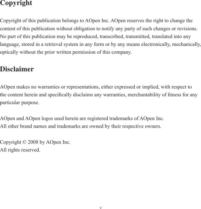 vCopyright Copyright of this publication belongs to AOpen Inc. AOpen reserves the right to change the content of this publication without obligation to notify any party of such changes or revisions. No part of this publication may be reproduced, transcribed, transmitted, translated into any language, stored in a retrieval system in any form or by any means electronically, mechanically, optically without the prior written permission of this company. DisclaimerAOpen makes no warranties or representations, either expressed or implied, with respect to the content herein and speciﬁ cally disclaims any warranties, merchantability of ﬁ tness for any particular purpose. AOpen and AOpen logos used herein are registered trademarks of AOpen Inc.All other brand names and trademarks are owned by their respective owners.Copyright © 2008 by AOpen Inc. All rights reserved.
