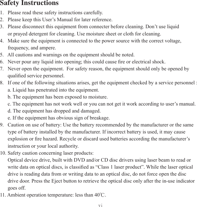 viSafety Instructions1.   Please read these safety instructions carefully.2.   Please keep this User’s Manual for later reference.3.   Please disconnect this equipment from connecter before cleaning. Don’t use liquid       or prayed detergent for cleaning. Use moisture sheet or cloth for cleaning.4.   Make sure the equipment is connected to the power source with the correct voltage,       frequency, and ampere.5.   All cautions and warnings on the equipment should be noted.6.   Never pour any liquid into opening; this could cause ﬁ re or electrical shock.7.   Never open the equipment.  For safety reason, the equipment should only be opened by       qualiﬁ ed service personnel.8.   If one of the following situations arises, get the equipment checked by a service personnel :      a. Liquid has penetrated into the equipment.      b. The equipment has been exposed to moisture.      c. The equipment has not work well or you can not get it work according to user’s manual.      d. The equipment has dropped and damaged.      e. If the equipment has obvious sign of breakage.9.   Caution on use of battery: Use the battery recommended by the manufacturer or the same       type of battery installed by the manufacturer. If incorrect battery is used, it may cause       explosion or ﬁ re hazard. Recycle or discard used batteries according the manufacturer’s       instruction or your local authority.10. Safety caution concerning laser products:      Optical device drive, built with DVD and/or CD disc drivers using laser beam to read or        write data on optical discs, is classiﬁ ed as “Class 1 laser product”. While the laser optical       drive is reading data from or writing data to an optical disc, do not force open the disc       drive door. Press the Eject button to retrieve the optical disc only after the in-use indicator       goes off.11. Ambient operation temperature: less than 40℃.