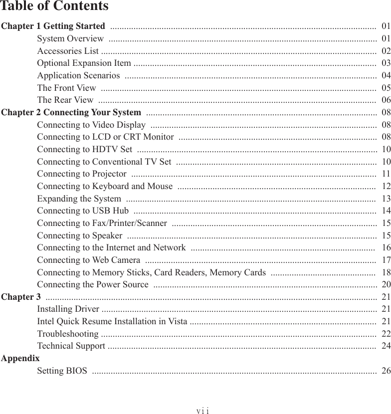 viiChapter 1 Getting Started  .................................................................................................................. 01System Overview  ................................................................................................................... 01Accessories List ...................................................................................................................... 02Optional Expansion Item ........................................................................................................03Application Scenarios  ............................................................................................................ 04The Front View  ...................................................................................................................... 05The Rear View  ....................................................................................................................... 06Chapter 2 Connecting Your System  ................................................................................................... 08Connecting to Video Display  ................................................................................................. 08Connecting to LCD or CRT Monitor  ..................................................................................... 08Connecting to HDTV Set  ....................................................................................................... 10Connecting to Conventional TV Set  ...................................................................................... 10Connecting to Projector  ......................................................................................................... 11Connecting to Keyboard and Mouse  ..................................................................................... 12Expanding the System  ........................................................................................................... 13Connecting to USB Hub  ........................................................................................................ 14Connecting to Fax/Printer/Scanner  ........................................................................................ 15Connecting to Speaker  ........................................................................................................... 15Connecting to the Internet and Network  ............................................................................... 16Connecting to Web Camera  ................................................................................................... 17Connecting to Memory Sticks, Card Readers, Memory Cards  ............................................. 18Connecting the Power Source  ................................................................................................ 20Chapter 3  .............................................................................................................................................. 21Installing Driver ...................................................................................................................... 21Intel Quick Resume Installation in Vista ................................................................................ 21Troubleshooting ...................................................................................................................... 22Technical Support ................................................................................................................... 24AppendixSetting BIOS  .......................................................................................................................... 26Table of Contents
