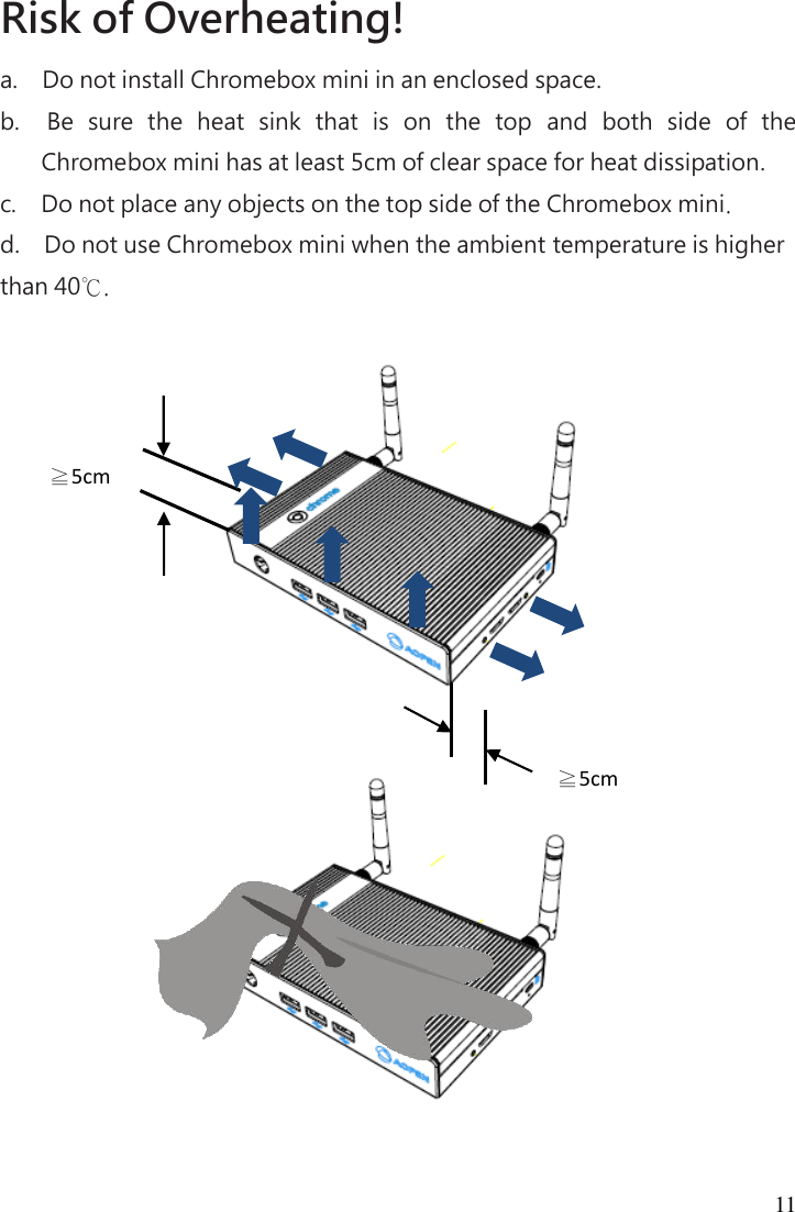 11 Risk of Overheating!   a.      Do not install Chromebox mini in an enclosed space. b.      Be  sure  the  heat  sink  that  is  on  the  top  and  both  side  of  the Chromebox mini has at least 5cm of clear space for heat dissipation. c.      Do not place any objects on the top side of the Chromebox mini. d.      Do not use Chromebox mini when the ambient temperature is higher than 40℃.         ≧5cm ≧5cm 