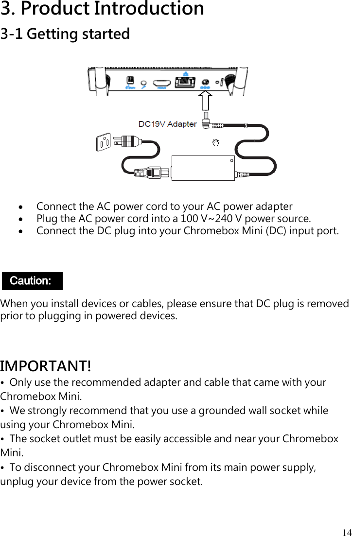 14 3. Product Introduction 3-1 Getting started               Connect the AC power cord to your AC power adapter  Plug the AC power cord into a 100 V~240 V power source.  Connect the DC plug into your Chromebox Mini (DC) input port.      When you install devices or cables, please ensure that DC plug is removed prior to plugging in powered devices.    IMPORTANT! •  Only use the recommended adapter and cable that came with your Chromebox Mini. •  We strongly recommend that you use a grounded wall socket while using your Chromebox Mini. •  The socket outlet must be easily accessible and near your Chromebox Mini. •  To disconnect your Chromebox Mini from its main power supply, unplug your device from the power socket.  Caution:   