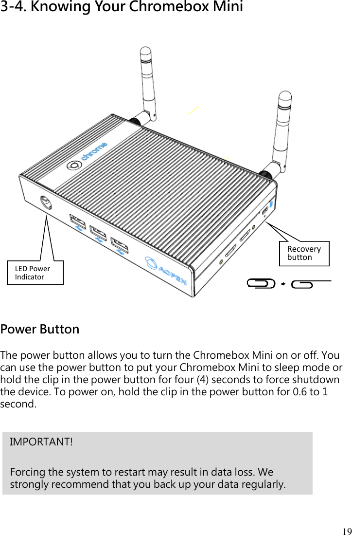 19 3-4. Knowing Your Chromebox Mini  Power Button  The power button allows you to turn the Chromebox Mini on or off. You can use the power button to put your Chromebox Mini to sleep mode or hold the clip in the power button for four (4) seconds to force shutdown the device. To power on, hold the clip in the power button for 0.6 to 1 second.        IMPORTANT!    Forcing the system to restart may result in data loss. We strongly recommend that you back up your data regularly. Recovery button LED Power Indicator 