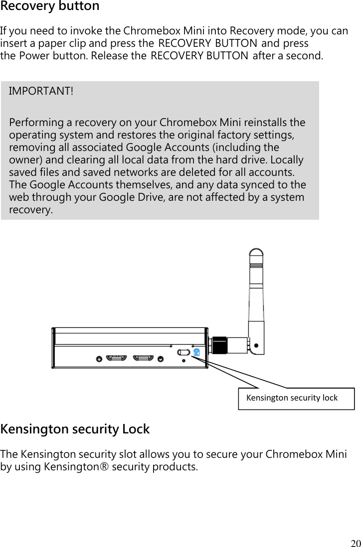 20 Recovery button If you need to invoke the Chromebox Mini into Recovery mode, you can insert a paper clip and press the RECOVERY BUTTON and press the Power button. Release the RECOVERY BUTTON after a second.                         Kensington security Lock  The Kensington security slot allows you to secure your Chromebox Mini   by using Kensington® security products.     Kensington security lock IMPORTANT!    Performing a recovery on your Chromebox Mini reinstalls the operating system and restores the original factory settings, removing all associated Google Accounts (including the owner) and clearing all local data from the hard drive. Locally saved files and saved networks are deleted for all accounts. The Google Accounts themselves, and any data synced to the web through your Google Drive, are not affected by a system recovery. 