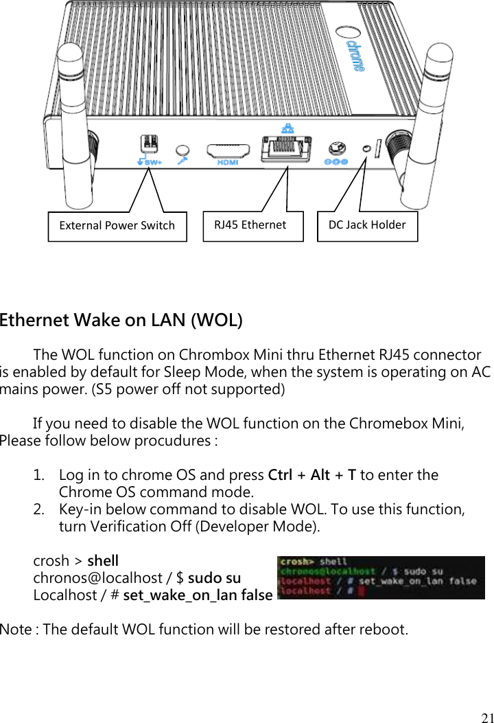 21    Ethernet Wake on LAN (WOL)    The WOL function on Chrombox Mini thru Ethernet RJ45 connector is enabled by default for Sleep Mode, when the system is operating on AC mains power. (S5 power off not supported)  If you need to disable the WOL function on the Chromebox Mini,   Please follow below procudures :  1. Log in to chrome OS and press Ctrl + Alt + T to enter the Chrome OS command mode. 2. Key-in below command to disable WOL. To use this function, turn Verification Off (Developer Mode).  crosh &gt; shell  chronos@localhost / $ sudo su Localhost / # set_wake_on_lan false  Note : The default WOL function will be restored after reboot.    RJ45 Ethernet External Power Switch DC Jack Holder 