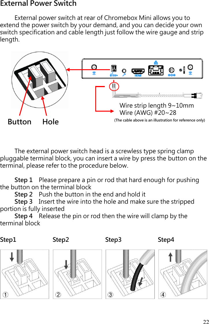 22 External Power Switch  External power switch at rear of Chromebox Mini allows you to extend the power switch by your demand, and you can decide your own switch specification and cable length just follow the wire gauge and strip length.                 The external power switch head is a screwless type spring clamp pluggable terminal block, you can insert a wire by press the button on the terminal, please refer to the procedure below.  Step 1    Please prepare a pin or rod that hard enough for pushing the button on the terminal block Step 2    Push the button in the end and hold it Step 3    Insert the wire into the hole and make sure the stripped portion is fully inserted Step 4    Release the pin or rod then the wire will clamp by the terminal block  Step1                        Step2                        Step3                        Step4   (The cable above is an illustration for reference only) Button    Hole Wire strip length 9~10mm Wire (AWG) #20~28 