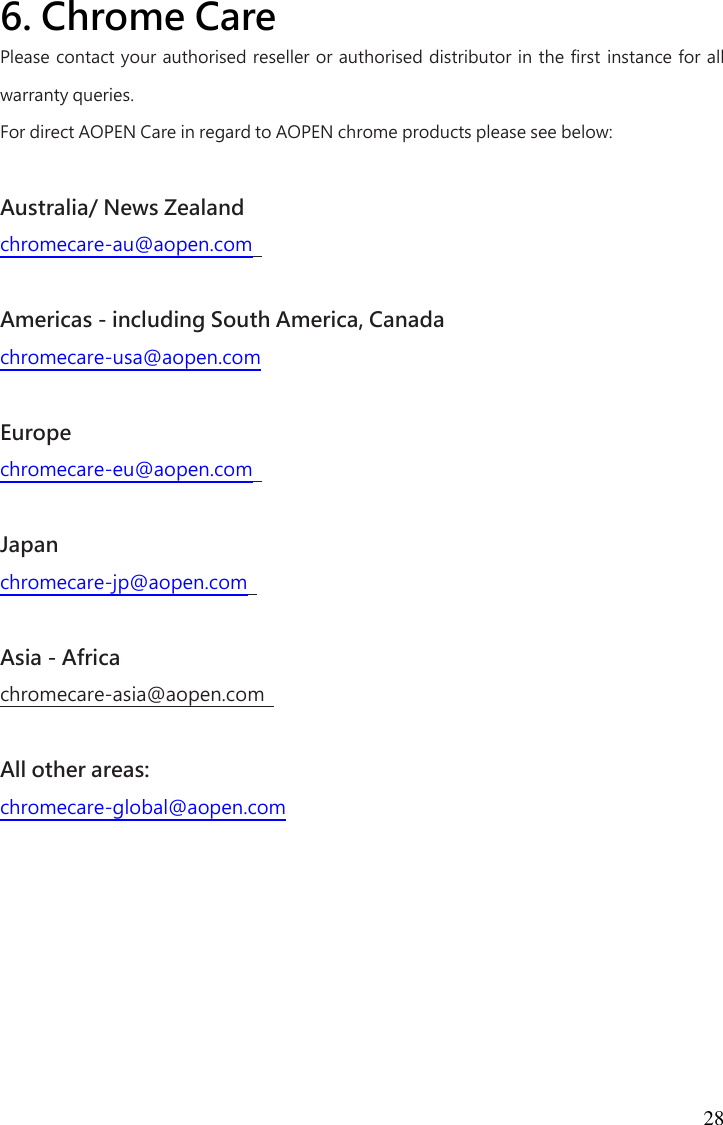 28 6. Chrome Care  Please contact your authorised reseller or authorised distributor in the first instance for all warranty queries.   For direct AOPEN Care in regard to AOPEN chrome products please see below:    Australia/ News Zealand   chromecare-au@aopen.com    Americas - including South America, Canada   chromecare-usa@aopen.com    Europe   chromecare-eu@aopen.com    Japan   chromecare-jp@aopen.com    Asia - Africa   chromecare-asia@aopen.com    All other areas:   chromecare-global@aopen.com      