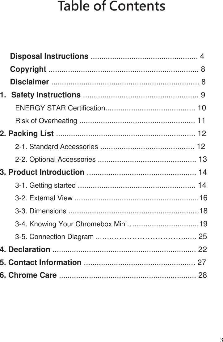 3 Table of Contents      Disposal Instructions .................................................. 4   Copyright ...................................................................... 8 Disclaimer ..................................................................... 8   1.  Safety Instructions ...................................................... 9 ENERGY STAR Certification.......................................... 10 Risk of Overheating ...................................................... 11 2. Packing List ................................................................. 12 2-1. Standard Accessories ............................................ 12 2-2. Optional Accessories .............................................. 13  3. Product Introduction ................................................... 14   3-1. Getting started ....................................................... 14 3-2. External View ..........................................................16   3-3. Dimensions .............................................................18 3-4. Knowing Your Chromebox Mini…..............................19 3-5. Connection Diagram ..……………………………...... 25 4. Declaration ................................................................... 22   5. Contact Information .................................................... 27 6. Chrome Care ................................................................ 28    