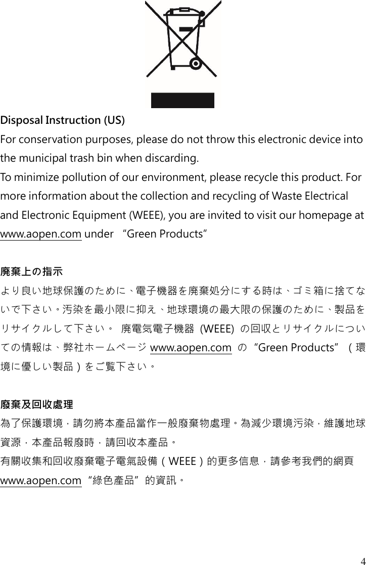 4  Disposal Instruction (US) For conservation purposes, please do not throw this electronic device into the municipal trash bin when discarding.   To minimize pollution of our environment, please recycle this product. For more information about the collection and recycling of Waste Electrical and Electronic Equipment (WEEE), you are invited to visit our homepage at www.aopen.com under “Green Products”  廃棄上の指示 より良い地球保護のために、電子機器を廃棄処分にする時は、ゴミ箱に捨てないで下さい。汚染を最小限に抑え、地球環境の最大限の保護のために、製品をリサイクルして下さい。 廃電気電子機器  (WEEE)  の回収とリサイクルについての情報は、弊社ホームページ www.aopen.com  の“Green Products”（環境に優しい製品）をご覧下さい。  廢棄及回收處理 為了保護環境，請勿將本產品當作一般廢棄物處理。為減少環境污染，維護地球資源，本產品報廢時，請回收本產品。 有關收集和回收廢棄電子電氣設備（WEEE）的更多信息，請參考我們的網頁www.aopen.com“綠色產品”的資訊。    