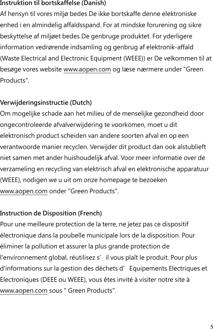 5 Instruktion til bortskaffelse (Danish) Af hensyn til vores miljø bedes De ikke bortskaffe denne elektroniske enhed i en almindelig affaldsspand. For at mindske forurening og sikre beskyttelse af miljøet bedes De genbruge produktet. For yderligere information vedrørende indsamling og genbrug af elektronik-affald (Waste Electrical and Electronic Equipment (WEEE)) er De velkommen til at besøge vores website www.aopen.com og læse nærmere under &quot;Green Products&quot;.  Verwijderingsinstructie (Dutch) Om mogelijke schade aan het milieu of de menselijke gezondheid door ongecontroleerde afvalverwijdering te voorkomen, moet u dit elektronisch product scheiden van andere soorten afval en op een verantwoorde manier recyclen. Verwijder dit product dan ook alstublieft niet samen met ander huishoudelijk afval. Voor meer informatie over de verzameling en recycling van elektrisch afval en elektronische apparatuur (WEEE), nodigen we u uit om onze homepage te bezoeken www.aopen.com onder &quot;Green Products&quot;.  Instruction de Disposition (French) Pour une meilleure protection de la terre, ne jetez pas ce dispositif électronique dans la poubelle municipale lors de la disposition. Pour éliminer la pollution et assurer la plus grande protection de l&apos;environnement global, réutilisez s’il vous plaît le produit. Pour plus d&apos;informations sur la gestion des déchets d’Equipements Electriques et Electroniques (DEEE ou WEEE), vous êtes invité à visiter notre site à www.aopen.com sous &quot; Green Products&quot;.   