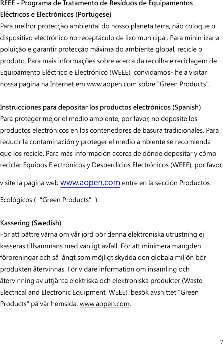 7 REEE - Programa de Tratamento de Resíduos de Equipamentos Eléctricos e Electrónicos (Portugese) Para melhor protecção ambiental do nosso planeta terra, não coloque o dispositivo electrónico no receptáculo de lixo municipal. Para minimizar a poluição e garantir protecção máxima do ambiente global, recicle o produto. Para mais informações sobre acerca da recolha e reciclagem de Equipamento Eléctrico e Electrónico (WEEE), convidamos-lhe a visitar nossa página na Internet em www.aopen.com sobre &quot;Green Products&quot;.  Instrucciones para depositar los productos electrónicos (Spanish) Para proteger mejor el medio ambiente, por favor, no deposite los productos electrónicos en los contenedores de basura tradicionales. Para reducir la contaminación y proteger el medio ambiente se recomienda que los recicle. Para más información acerca de dónde depositar y cómo reciclar Equipos Electrónicos y Desperdicios Electrónicos (WEEE), por favor, visite la página web www.aopen.com entre en la sección Productos Ecológicos (“Green Products”).  Kassering (Swedish) För att bättre värna om vår jord bör denna elektroniska utrustning ej kasseras tillsammans med vanligt avfall. För att minimera mängden föroreningar och så långt som möjligt skydda den globala miljön bör produkten återvinnas. För vidare information om insamling och återvinning av uttjänta elektriska och elektroniska produkter (Waste Electrical and Electronic Equipment, WEEE), besök avsnittet &quot;Green Products&quot; på vår hemsida, www.aopen.com.    