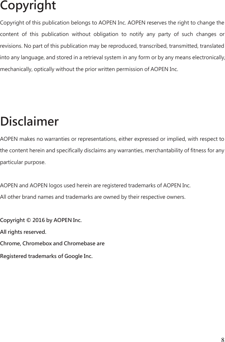 8 Copyright   Copyright of this publication belongs to AOPEN Inc. AOPEN reserves the right to change the content  of  this  publication  without  obligation  to  notify  any  party  of  such  changes  or revisions. No part of this publication may be reproduced, transcribed, transmitted, translated into any language, and stored in a retrieval system in any form or by any means electronically, mechanically, optically without the prior written permission of AOPEN Inc.      Disclaimer   AOPEN makes no warranties or representations, either expressed or implied, with respect to the content herein and specifically disclaims any warranties, merchantability of fitness for any particular purpose.    AOPEN and AOPEN logos used herein are registered trademarks of AOPEN Inc.   All other brand names and trademarks are owned by their respective owners.    Copyright © 2016 by AOPEN Inc.   All rights reserved.   Chrome, Chromebox and Chromebase are   Registered trademarks of Google Inc. 