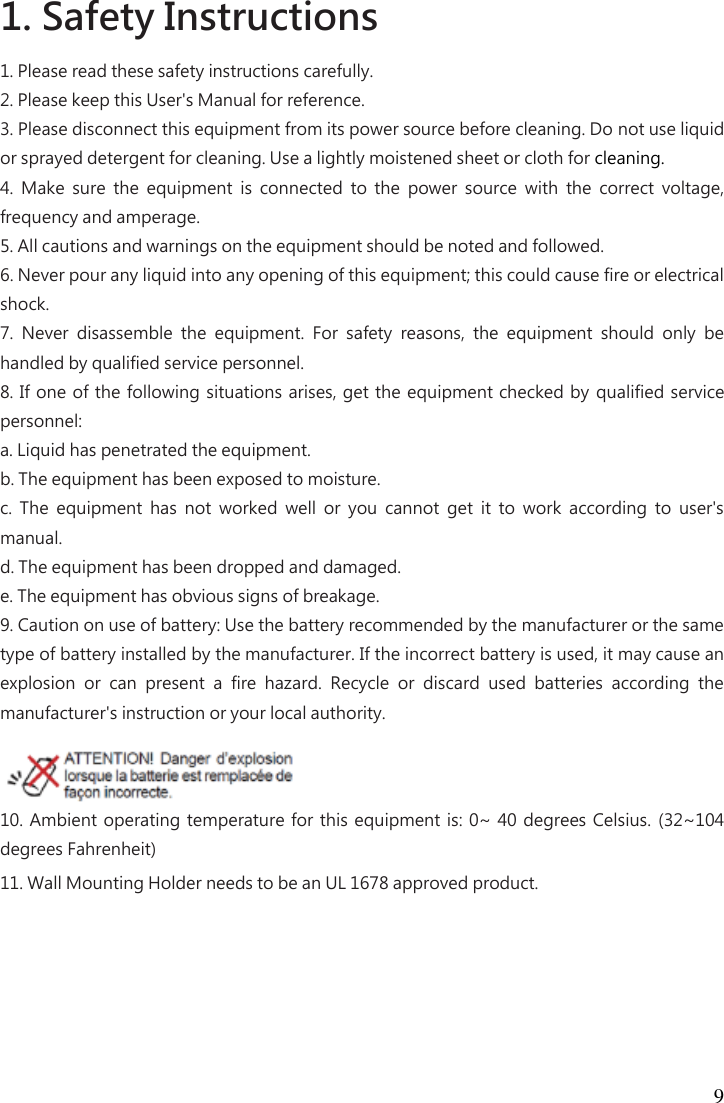 9 1. Safety Instructions   1. Please read these safety instructions carefully.   2. Please keep this User&apos;s Manual for reference.   3. Please disconnect this equipment from its power source before cleaning. Do not use liquid or sprayed detergent for cleaning. Use a lightly moistened sheet or cloth for cleaning.   4.  Make  sure  the  equipment  is  connected  to  the  power  source  with  the  correct  voltage, frequency and amperage.   5. All cautions and warnings on the equipment should be noted and followed.   6. Never pour any liquid into any opening of this equipment; this could cause fire or electrical shock.   7.  Never  disassemble  the  equipment.  For  safety  reasons,  the  equipment  should  only  be handled by qualified service personnel.   8. If one of the following situations arises, get the equipment checked by  qualified service personnel:   a. Liquid has penetrated the equipment.   b. The equipment has been exposed to moisture.   c.  The  equipment  has  not  worked  well  or  you  cannot  get  it  to  work  according  to  user&apos;s manual.   d. The equipment has been dropped and damaged.   e. The equipment has obvious signs of breakage.   9. Caution on use of battery: Use the battery recommended by the manufacturer or the same type of battery installed by the manufacturer. If the incorrect battery is used, it may cause an explosion  or  can  present  a  fire  hazard.  Recycle  or  discard  used  batteries  according  the manufacturer&apos;s instruction or your local authority.   10. Ambient operating temperature for this equipment is: 0~  40 degrees Celsius. (32~104 degrees Fahrenheit)   11. Wall Mounting Holder needs to be an UL 1678 approved product. 