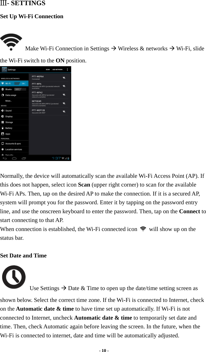  - 10 -  Ⅲ- SETTINGS Set Up Wi-Fi Connection    Make Wi-Fi Connection in Settings Æ Wireless &amp; networks Æ Wi-Fi, slide the Wi-Fi switch to the ON position.   Normally, the device will automatically scan the available Wi-Fi Access Point (AP). If this does not happen, select icon Scan (upper right corner) to scan for the available Wi-Fi APs. Then, tap on the desired AP to make the connection. If it is a secured AP, system will prompt you for the password. Enter it by tapping on the password entry line, and use the onscreen keyboard to enter the password. Then, tap on the Connect to start connecting to that AP. When connection is established, the Wi-Fi connected icon    will show up on the status bar.  Set Date and Time  Use Settings Æ Date &amp; Time to open up the date/time setting screen as shown below. Select the correct time zone. If the Wi-Fi is connected to Internet, check on the Automatic date &amp; time to have time set up automatically. If Wi-Fi is not connected to Internet, uncheck Automatic date &amp; time to temporarily set date and time. Then, check Automatic again before leaving the screen. In the future, when the Wi-Fi is connected to internet, date and time will be automatically adjusted.  