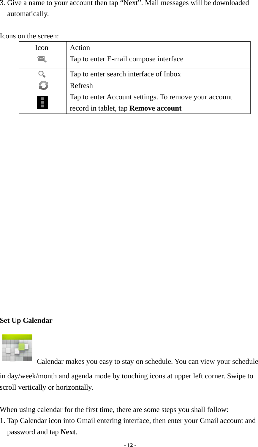  - 12 -  3. Give a name to your account then tap “Next”. Mail messages will be downloaded automatically.  Icons on the screen: Icon Action  Tap to enter E-mail compose interface    Tap to enter search interface of Inbox     Refresh  Tap to enter Account settings. To remove your account record in tablet, tap Remove account                    Set Up Calendar   Calendar makes you easy to stay on schedule. You can view your schedule in day/week/month and agenda mode by touching icons at upper left corner. Swipe to scroll vertically or horizontally.  When using calendar for the first time, there are some steps you shall follow:   1. Tap Calendar icon into Gmail entering interface, then enter your Gmail account and password and tap Next. 