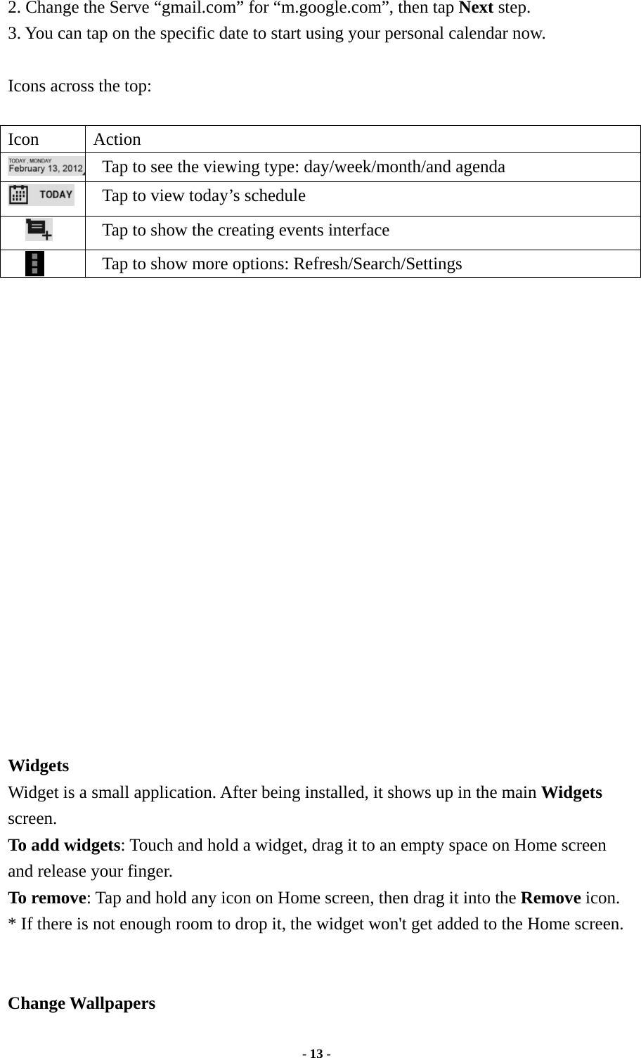  - 13 -  2. Change the Serve “gmail.com” for “m.google.com”, then tap Next step. 3. You can tap on the specific date to start using your personal calendar now.    Icons across the top:   Icon Action   Tap to see the viewing type: day/week/month/and agenda    Tap to view today’s schedule    Tap to show the creating events interface    Tap to show more options: Refresh/Search/Settings                      Widgets   Widget is a small application. After being installed, it shows up in the main Widgets screen.  To add widgets: Touch and hold a widget, drag it to an empty space on Home screen and release your finger.   To remove: Tap and hold any icon on Home screen, then drag it into the Remove icon. * If there is not enough room to drop it, the widget won&apos;t get added to the Home screen.   Change Wallpapers 
