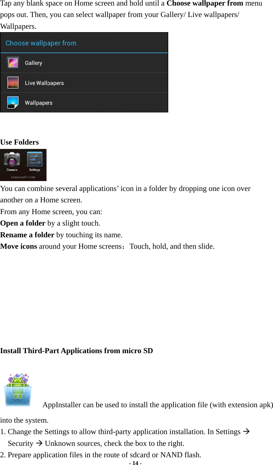  - 14 -  Tap any blank space on Home screen and hold until a Choose wallpaper from menu pops out. Then, you can select wallpaper from your Gallery/ Live wallpapers/ Wallpapers.    Use Folders   You can combine several applications’ icon in a folder by dropping one icon over another on a Home screen.   From any Home screen, you can:   Open a folder by a slight touch. Rename a folder by touching its name.   Move icons around your Home screens：Touch, hold, and then slide.         Install Third-Part Applications from micro SD        AppInstaller can be used to install the application file (with extension apk) into the system.   1. Change the Settings to allow third-party application installation. In Settings Æ Security Æ Unknown sources, check the box to the right.     2. Prepare application files in the route of sdcard or NAND flash. 
