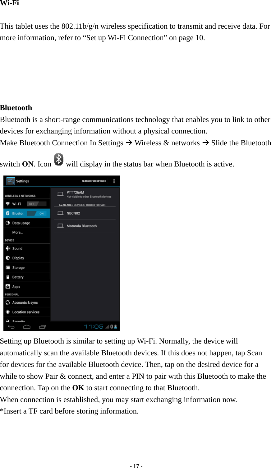  - 17 -  Wi-Fi   This tablet uses the 802.11b/g/n wireless specification to transmit and receive data. For more information, refer to “Set up Wi-Fi Connection” on page 10.      Bluetooth   Bluetooth is a short-range communications technology that enables you to link to other devices for exchanging information without a physical connection. Make Bluetooth Connection In Settings Æ Wireless &amp; networks Æ Slide the Bluetooth switch ON. Icon will display in the status bar when Bluetooth is active.  Setting up Bluetooth is similar to setting up Wi-Fi. Normally, the device will automatically scan the available Bluetooth devices. If this does not happen, tap Scan for devices for the available Bluetooth device. Then, tap on the desired device for a while to show Pair &amp; connect, and enter a PIN to pair with this Bluetooth to make the connection. Tap on the OK to start connecting to that Bluetooth. When connection is established, you may start exchanging information now. *Insert a TF card before storing information.       