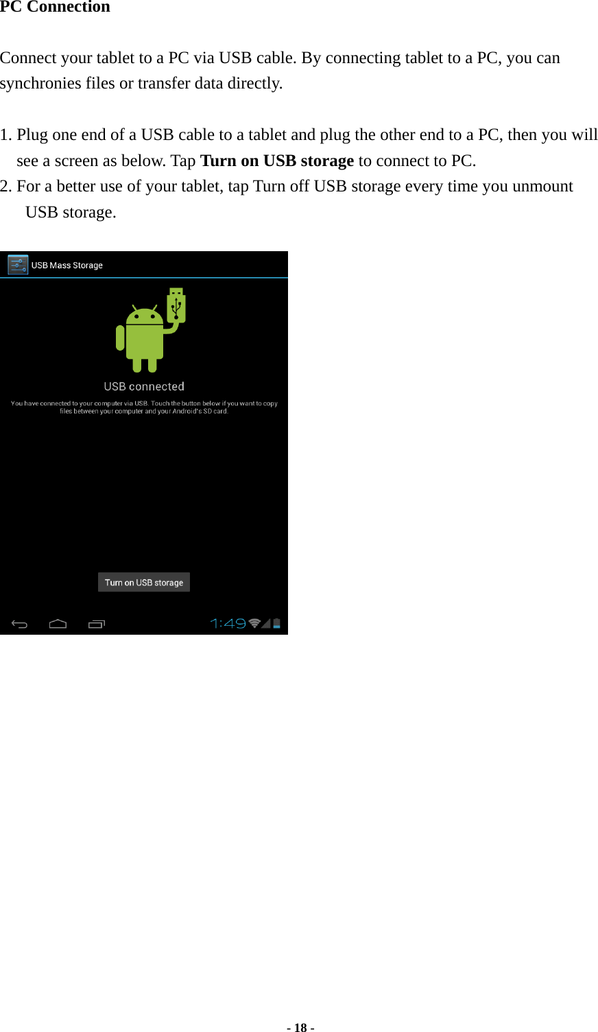  - 18 -  PC Connection  Connect your tablet to a PC via USB cable. By connecting tablet to a PC, you can synchronies files or transfer data directly.    1. Plug one end of a USB cable to a tablet and plug the other end to a PC, then you will see a screen as below. Tap Turn on USB storage to connect to PC.   2. For a better use of your tablet, tap Turn off USB storage every time you unmount USB storage.       