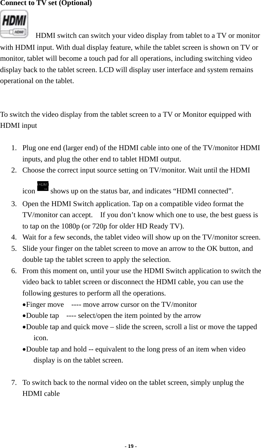  - 19 -  Connect to TV set (Optional)         HDMI switch can switch your video display from tablet to a TV or monitor with HDMI input. With dual display feature, while the tablet screen is shown on TV or monitor, tablet will become a touch pad for all operations, including switching video display back to the tablet screen. LCD will display user interface and system remains operational on the tablet.    To switch the video display from the tablet screen to a TV or Monitor equipped with HDMI input  1. Plug one end (larger end) of the HDMI cable into one of the TV/monitor HDMI inputs, and plug the other end to tablet HDMI output. 2. Choose the correct input source setting on TV/monitor. Wait until the HDMI icon shows up on the status bar, and indicates “HDMI connected”.     3. Open the HDMI Switch application. Tap on a compatible video format the TV/monitor can accept.    If you don’t know which one to use, the best guess is to tap on the 1080p (or 720p for older HD Ready TV). 4. Wait for a few seconds, the tablet video will show up on the TV/monitor screen. 5. Slide your finger on the tablet screen to move an arrow to the OK button, and double tap the tablet screen to apply the selection. 6. From this moment on, until your use the HDMI Switch application to switch the video back to tablet screen or disconnect the HDMI cable, you can use the following gestures to perform all the operations. • Finger move    ---- move arrow cursor on the TV/monitor • Double tap    ---- select/open the item pointed by the arrow • Double tap and quick move – slide the screen, scroll a list or move the tapped icon. • Double tap and hold -- equivalent to the long press of an item when video display is on the tablet screen.  7. To switch back to the normal video on the tablet screen, simply unplug the HDMI cable    